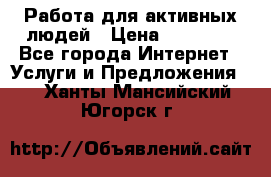 Работа для активных людей › Цена ­ 40 000 - Все города Интернет » Услуги и Предложения   . Ханты-Мансийский,Югорск г.